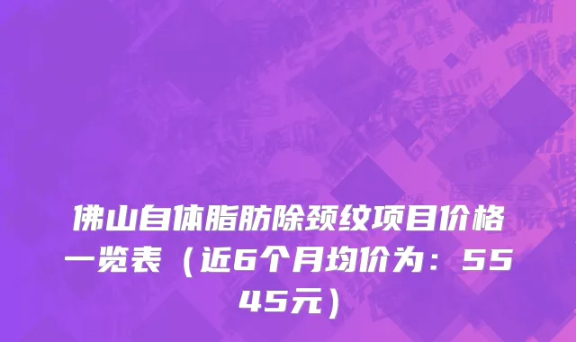 佛山自体脂肪除颈纹项目价格一览表(近6个月均价为:5545元)