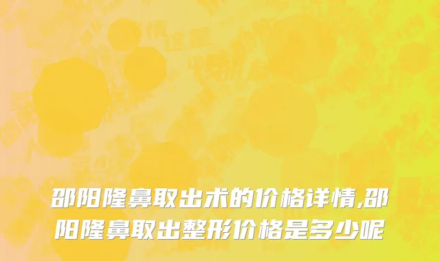 邵阳隆鼻取出术的价格详情,邵阳隆鼻取出整形价格是多少呢