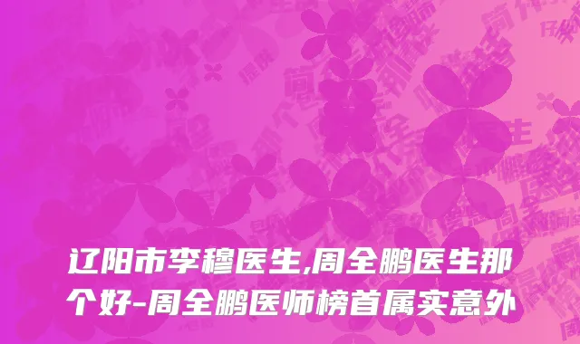 辽阳市李穆医生,周全鹏医生那个好-周全鹏医师榜首属实意外