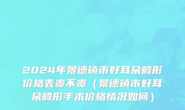 2024年景德镇市好耳朵畸形价格表贵不贵（景德镇市好耳朵畸形手术价格情况如何）
