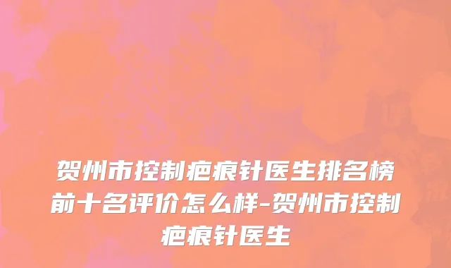 贺州市控制疤痕针医生排名榜前十名评价怎么样-贺州市控制疤痕针医生