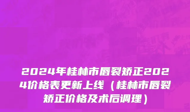 2024年桂林市唇裂矫正2024价格表更新上线（桂林市唇裂矫正价格及术后调理）
