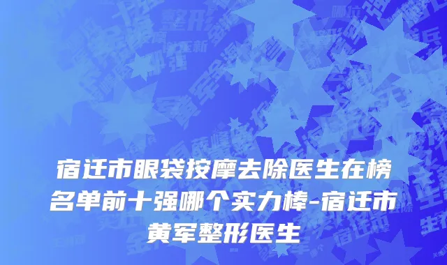 宿迁市眼袋按摩去除医生在榜名单前十强哪个实力棒-宿迁市黄军整形医生