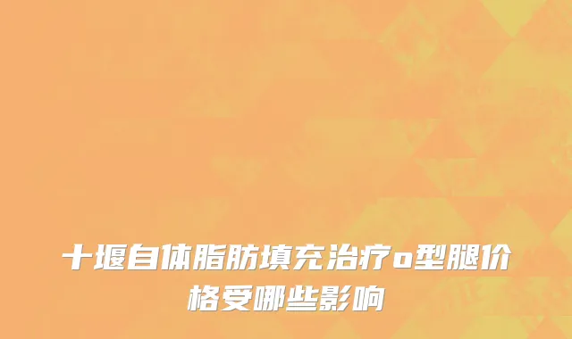 十堰自体脂肪填充治疗o型腿价格受哪些影响