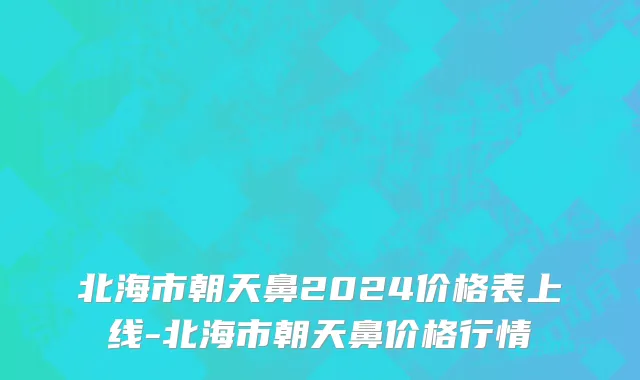 北海市朝天鼻2024价格表上线-北海市朝天鼻价格行情