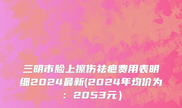 三明市脸上擦伤祛疤费用表明细2024最新(2024年均价为：2053元）