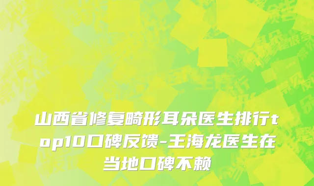 山西省修复畸形耳朵医生排行top10口碑反馈-王海龙医生在当地口碑不赖