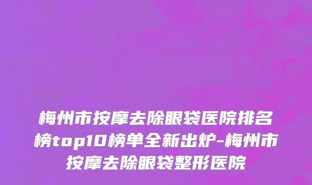 梅州市按摩去除眼袋医院排名榜top10榜单全新出炉-梅州市按摩去除眼袋整形医院