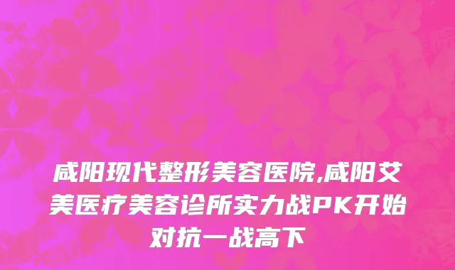 咸阳现代整形美容医院,咸阳艾美医疗美容诊所实力战PK开始对抗一战高下