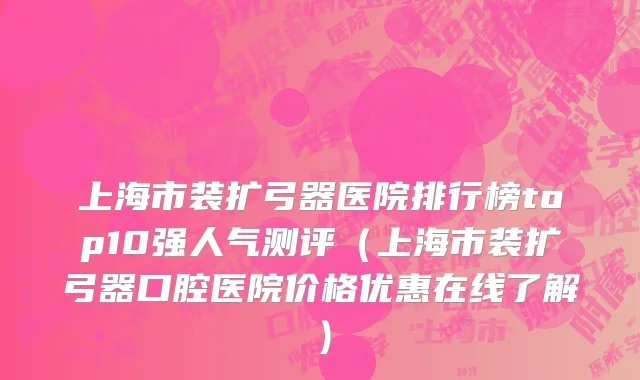 上海市装扩弓器医院排行榜top10强人气测评（上海市装扩弓器口腔医院价格优惠在线了解）