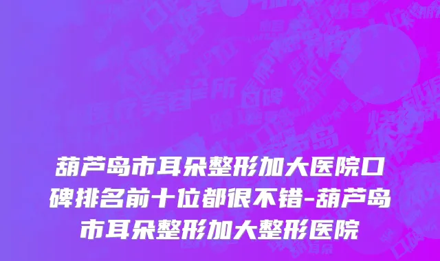 葫芦岛市耳朵整形加大医院口碑排名前十位都很不错-葫芦岛市耳朵整形加大整形医院