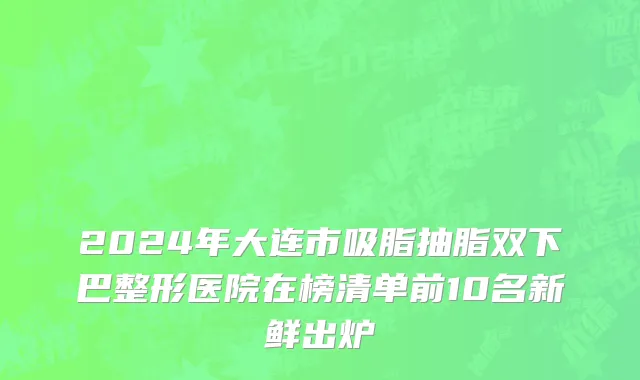 2024年大连市吸脂抽脂双下巴整形医院在榜清单前10名新鲜出炉