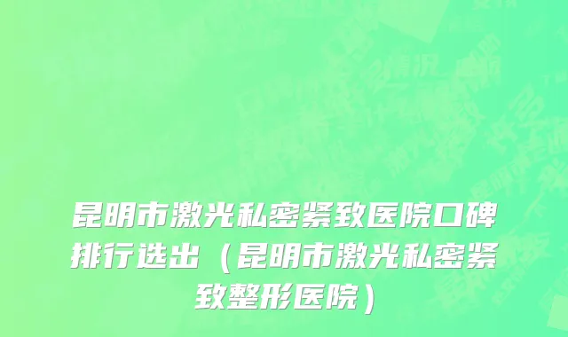 昆明市激光私密紧致医院口碑排行选出（昆明市激光私密紧致整形医院）