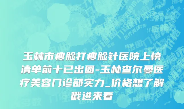 玉林市瘦脸打瘦脸针医院上榜清单前十已出圈-玉林查尔曼医疗美容门诊部实力_价格想了解戳进来看