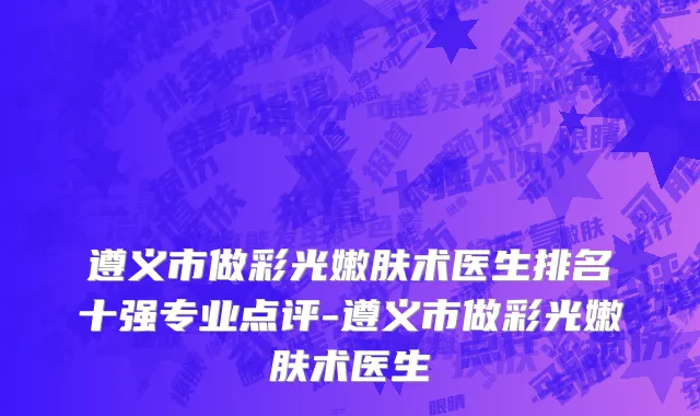 遵义市做彩光嫩肤术医生排名十强专业点评-遵义市做彩光嫩肤术医生