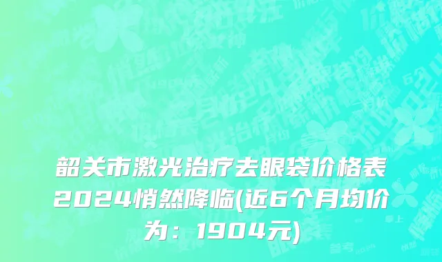 韶关市激光治疗去眼袋价格表2024悄然降临(近6个月均价为：1904元)