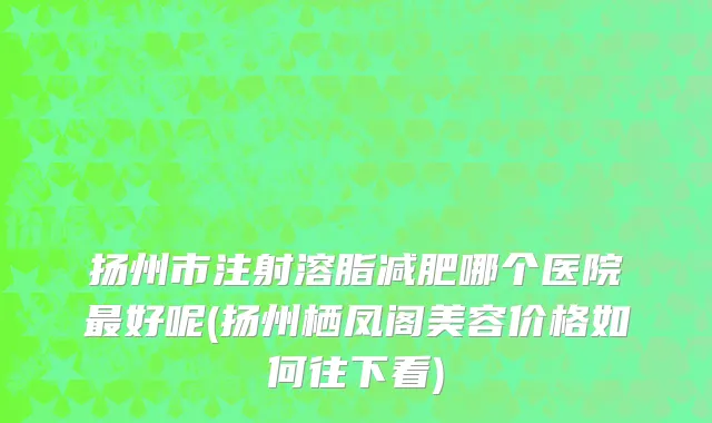 扬州市注射溶脂减肥哪个医院最好呢(扬州栖凤阁美容价格如何往下看)