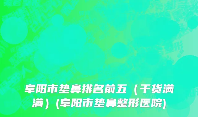 阜阳市垫鼻排名前五（干货满满）(阜阳市垫鼻整形医院)