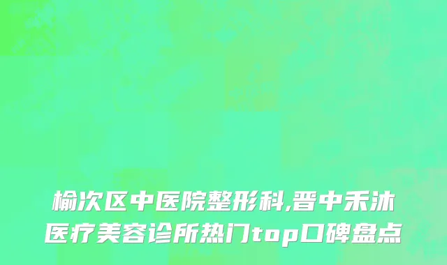 榆次区中医院整形科,晋中禾沐医疗美容诊所热门top口碑盘点