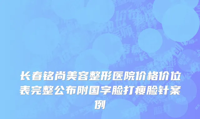 长春铭尚美容整形医院价格价位表完整公布附国字脸打瘦脸针案例
