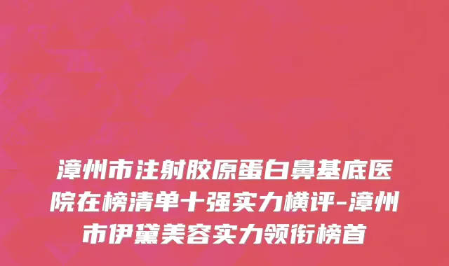 漳州市注射胶原蛋白鼻基底医院在榜清单十强实力横评-漳州市伊黛美容实力领衔榜首