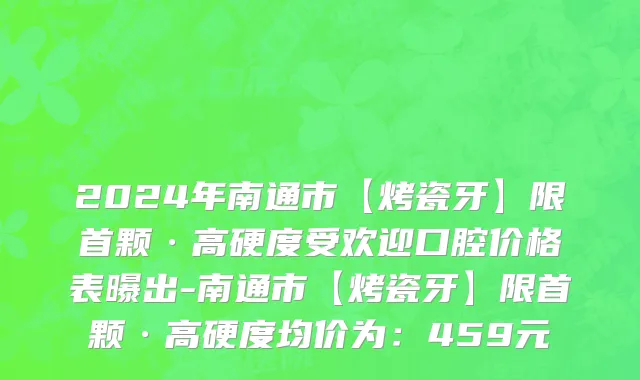 2024年南通市【烤瓷牙】限首颗·高硬度受欢迎口腔价格表曝出-南通市【烤瓷牙】限首颗·高硬度均价为：459元