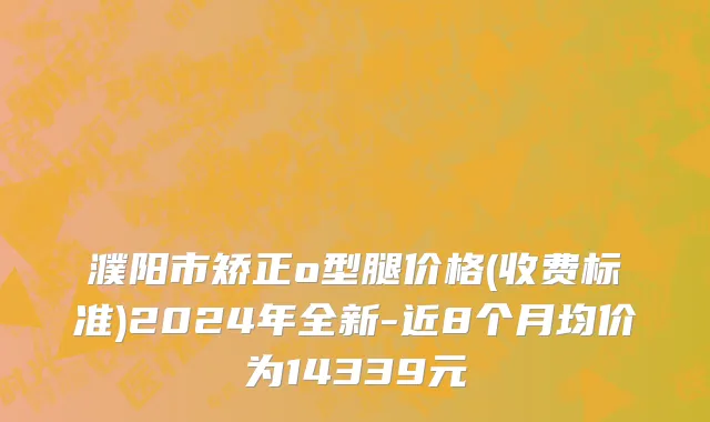 濮阳市矫正o型腿价格(收费标准)2024年全新-近8个月均价为14339元