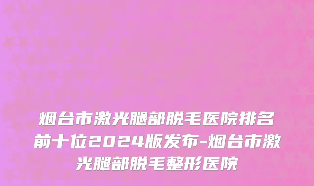 烟台市激光腿部脱毛医院排名前十位2024版发布-烟台市激光腿部脱毛整形医院