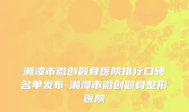 湘潭市微创颧骨医院排行口碑名单发布-湘潭市微创颧骨整形医院