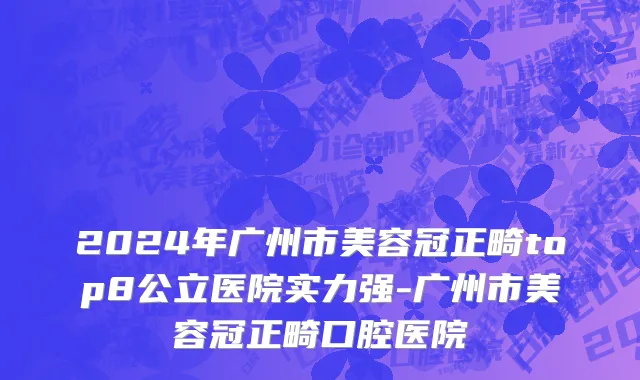 2024年广州市美容冠正畸top8公立医院实力强-广州市美容冠正畸口腔医院