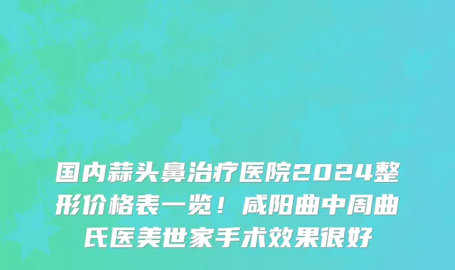 国内蒜头鼻治疗医院2024整形价格表一览!咸阳曲中周曲氏医美世家手术效果很好