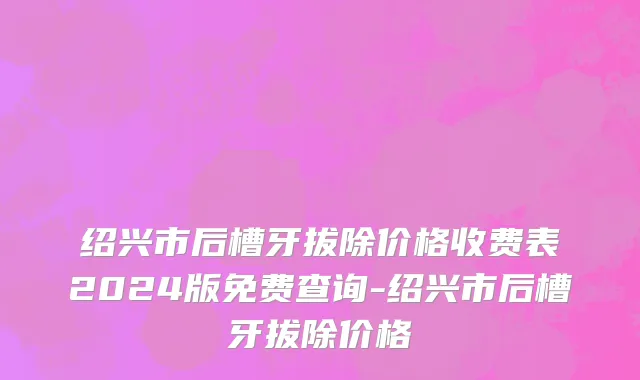 绍兴市后槽牙拔除价格收费表2024版免费查询-绍兴市后槽牙拔除价格