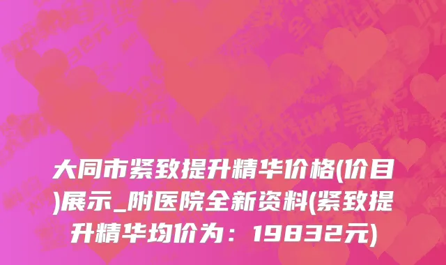 大同市紧致提升精华价格(价目)展示_附医院全新资料(紧致提升精华均价为：19832元)