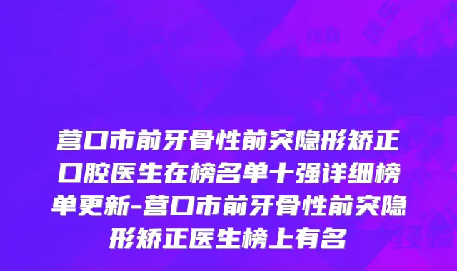 营口市前牙骨性前突隐形矫正口腔医生在榜名单十强详细榜单更新-营口市前牙骨性前突隐形矫正医生榜上有名