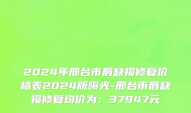 2024年邢台市唇缺损修复价格表2024版曝光-邢台市唇缺损修复均价为：37947元