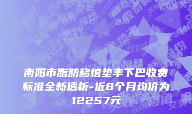 南阳市脂肪移植垫丰下巴收费标准全新透析-近8个月均价为12257元