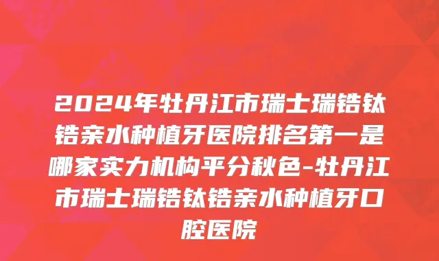 2024年牡丹江市瑞士瑞锆钛锆亲水种植牙医院排名第一是哪家实力机构平分秋色-牡丹江市瑞士瑞锆钛锆亲水种植牙口腔医院