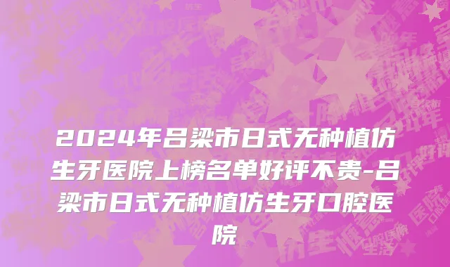 2024年吕梁市日式无种植仿生牙医院上榜名单好评不贵-吕梁市日式无种植仿生牙口腔医院