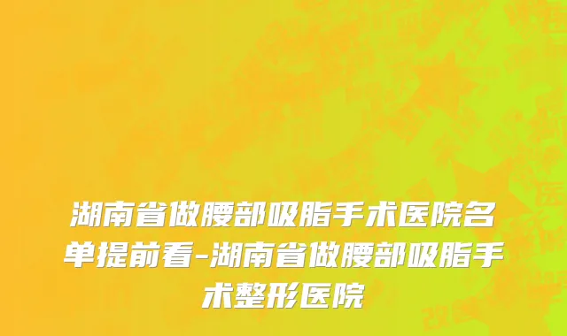 湖南省做腰部吸脂手术医院名单提前看-湖南省做腰部吸脂手术整形医院