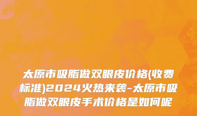 太原市吸脂做双眼皮价格(收费标准)2024火热来袭-太原市吸脂做双眼皮手术价格是如何呢