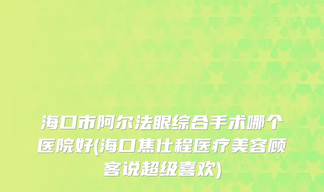 海口市阿尔法眼综合手术哪个医院好(海口焦仕程医疗美容顾客说超级喜欢)