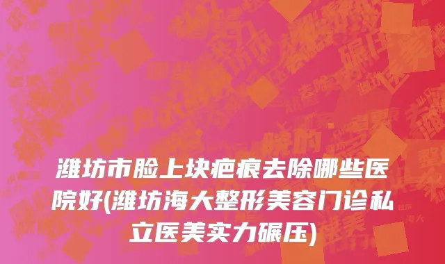 潍坊市脸上块疤痕去除哪些医院好(潍坊海大整形美容门诊私立医美实力碾压)