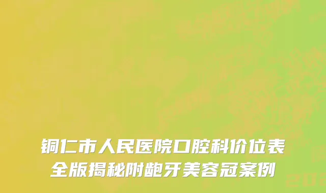 铜仁市人民医院口腔科价位表全版揭秘附龅牙美容冠案例