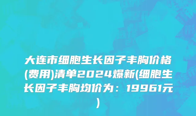 大连市细胞生长因子丰胸价格(费用)清单2024爆新(细胞生长因子丰胸均价为：19961元)