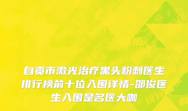 自贡市激光治疗黑头粉刺医生排行榜前十位入围详情-邵俊医生入围是名医大咖