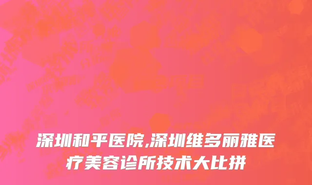 深圳和平医院,深圳维多丽雅医疗美容诊所技术大比拼