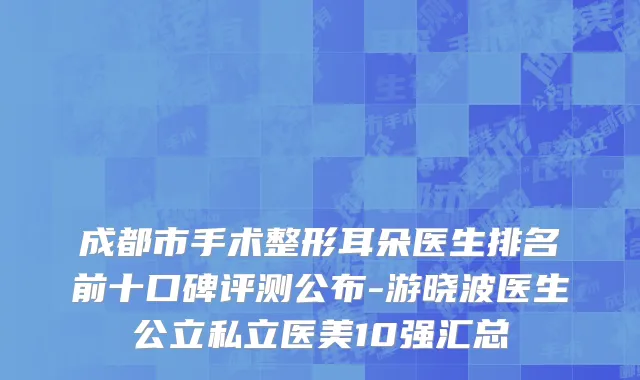 成都市手术整形耳朵医生排名前十口碑评测公布-游晓波医生公立私立医美10强汇总