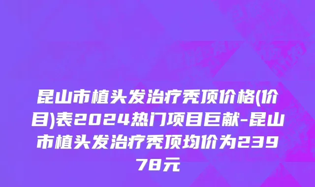 昆山市植头发治疗秃顶价格(价目)表2024热门项目巨献-昆山市植头发治疗秃顶均价为23978元
