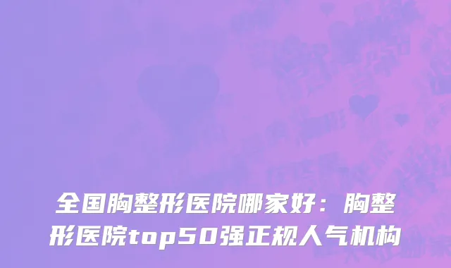 全国胸整形医院哪家好：胸整形医院top50强正规人气机构