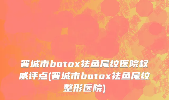 晋城市botox祛鱼尾纹医院权威评点(晋城市botox祛鱼尾纹整形医院)